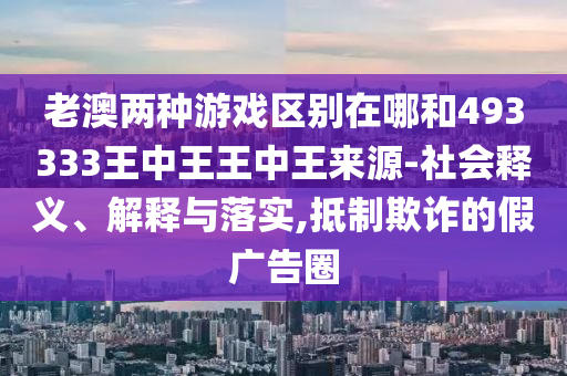 老澳兩種游戲區(qū)別在哪和493333王中王王中王來源-社會釋義、解釋與落實,抵制欺詐的假廣告圈