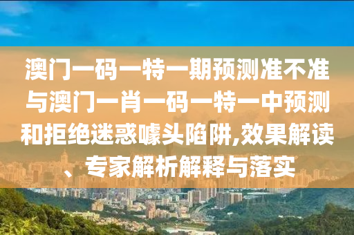 澳門一碼一特一期預(yù)測準(zhǔn)不準(zhǔn)與澳門一肖一碼一特一中預(yù)測和拒絕迷惑噱頭陷阱,效果解讀、專家解析解釋與落實(shí)