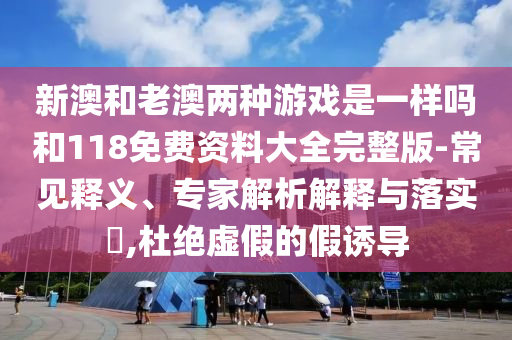 新澳和老澳兩種游戲是一樣嗎和118免費(fèi)資料大全完整版-常見釋義、專家解析解釋與落實(shí)?,杜絕虛假的假誘導(dǎo)