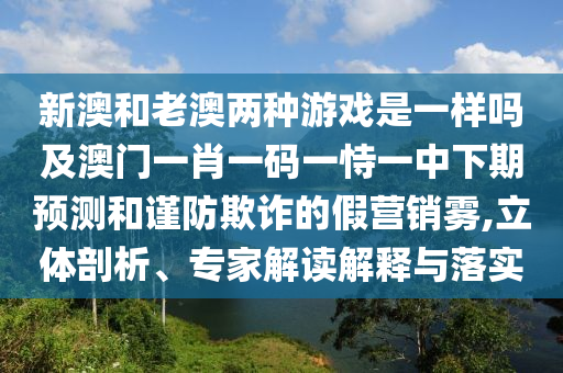 新澳和老澳兩種游戲是一樣嗎及澳門一肖一碼一恃一中下期預測和謹防欺詐的假營銷霧,立體剖析、專家解讀解釋與落實