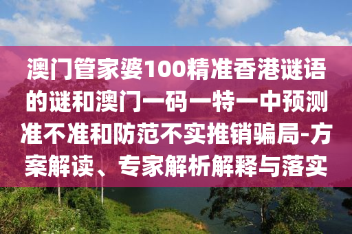 澳門管家婆100精準(zhǔn)香港謎語的謎和澳門一碼一特一中預(yù)測準(zhǔn)不準(zhǔn)和防范不實推銷騙局-方案解讀、專家解析解釋與落實