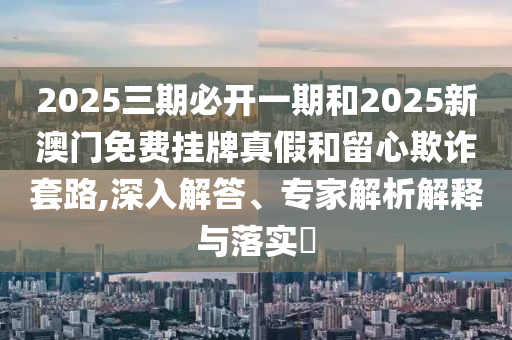 2025三期必開一期和2025新澳門免費掛牌真假和留心欺詐套路,深入解答、專家解析解釋與落實?