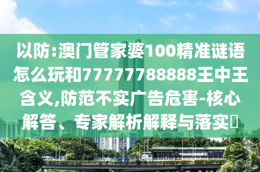 以防:澳門管家婆100精準謎語怎么玩和77777788888王中王含義,防范不實廣告危害-核心解答、專家解析解釋與落實?