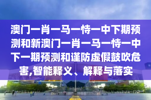 澳門一肖一馬一恃一中下期預(yù)測(cè)和新澳門一肖一馬一恃一中下一期預(yù)測(cè)和謹(jǐn)防虛假鼓吹危害,智能釋義、解釋與落實(shí)
