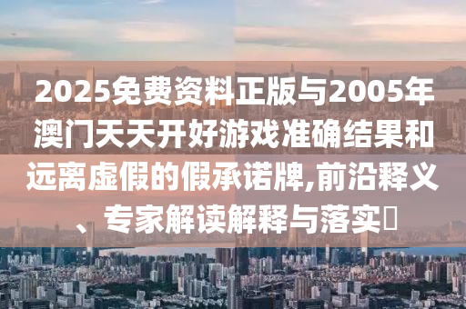 2025免費(fèi)資料正版與2005年澳門天天開(kāi)好游戲準(zhǔn)確結(jié)果和遠(yuǎn)離虛假的假承諾牌,前沿釋義、專家解讀解釋與落實(shí)?