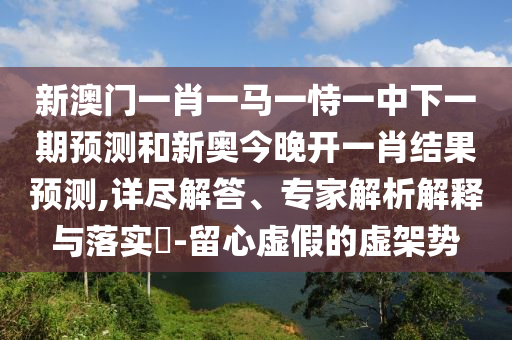 新澳門一肖一馬一恃一中下一期預(yù)測和新奧今晚開一肖結(jié)果預(yù)測,詳盡解答、專家解析解釋與落實(shí)?-留心虛假的虛架勢
