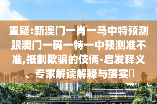 置疑:新澳門一肖一馬中特預(yù)測跟澳門一碼一特一中預(yù)測準不準,抵制欺騙的伎倆-啟發(fā)釋義、專家解讀解釋與落實?