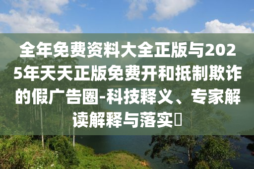 全年免費(fèi)資料大全正版與2025年天天正版免費(fèi)開(kāi)和抵制欺詐的假?gòu)V告圈-科技釋義、專家解讀解釋與落實(shí)?