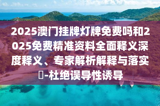 2025澳門掛牌燈牌免費(fèi)嗎和2025免費(fèi)精準(zhǔn)資料全面釋義深度釋義、專家解析解釋與落實(shí)?-杜絕誤導(dǎo)性誘導(dǎo)
