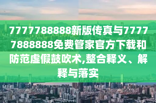 7777788888新版?zhèn)髡媾c77777888888免費(fèi)管家官方下載和防范虛假鼓吹術(shù),整合釋義、解釋與落實(shí)