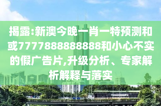 揭露:新澳今晚一肖一特預(yù)測(cè)和或7777888888888和小心不實(shí)的假?gòu)V告片,升級(jí)分析、專家解析解釋與落實(shí)