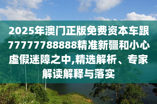 2025年澳門(mén)正版免費(fèi)資本車(chē)跟77777788888精準(zhǔn)新疆和小心虛假迷障之中,精選解析、專(zhuān)家解讀解釋與落實(shí)