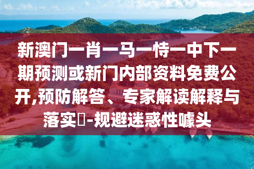 新澳門一肖一馬一恃一中下一期預(yù)測(cè)或新門內(nèi)部資料免費(fèi)公開,預(yù)防解答、專家解讀解釋與落實(shí)?-規(guī)避迷惑性噱頭