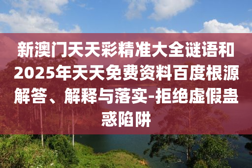 新澳門天天彩精準大全謎語和2025年天天免費資料百度根源解答、解釋與落實-拒絕虛假蠱惑陷阱