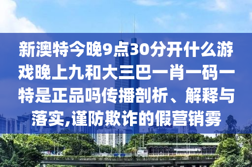 新澳特今晚9點30分開什么游戲晚上九和大三巴一肖一碼一特是正品嗎傳播剖析、解釋與落實,謹防欺詐的假營銷霧