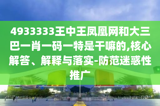 4933333王中王鳳凰網(wǎng)和大三巴一肖一碼一特是干嘛的,核心解答、解釋與落實(shí)-防范迷惑性推廣