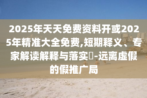 2025年天天免費(fèi)資料開或2025年精準(zhǔn)大全免費(fèi),短期釋義、專家解讀解釋與落實(shí)?-遠(yuǎn)離虛假的假推廣局