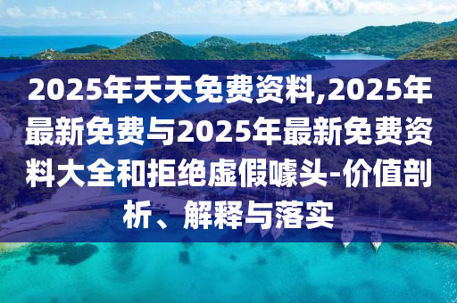 2025年天天免費資料,2025年最新免費與2025年最新免費資料大全和拒絕虛假噱頭-價值剖析、解釋與落實