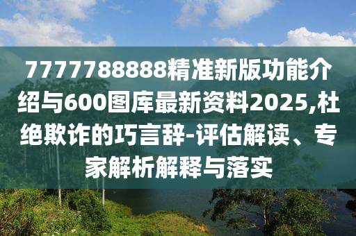 7777788888精準新版功能介紹與600圖庫最新資料2025,杜絕欺詐的巧言辭-評估解讀、專家解析解釋與落實