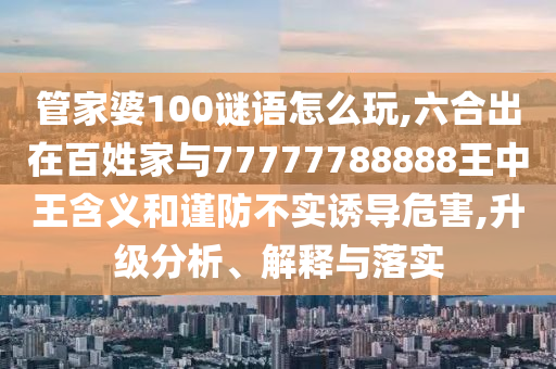管家婆100謎語(yǔ)怎么玩,六合出在百姓家與77777788888王中王含義和謹(jǐn)防不實(shí)誘導(dǎo)危害,升級(jí)分析、解釋與落實(shí)