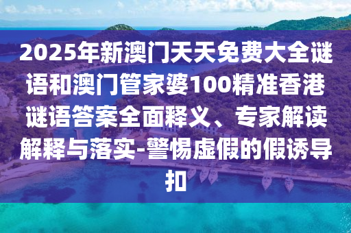 2025年新澳門天天免費大全謎語和澳門管家婆100精準香港謎語答案全面釋義、專家解讀解釋與落實-警惕虛假的假誘導扣