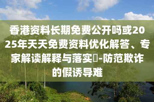 香港資料長期免費公開嗎或2025年天天免費資料優(yōu)化解答、專家解讀解釋與落實?-防范欺詐的假誘導(dǎo)難