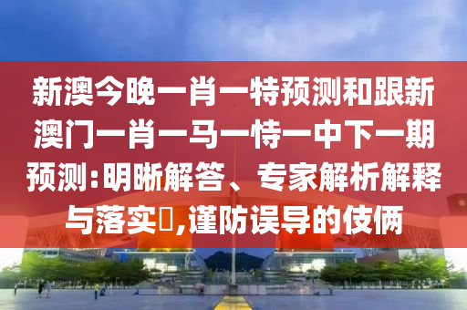 新澳今晚一肖一特預(yù)測(cè)和跟新澳門(mén)一肖一馬一恃一中下一期預(yù)測(cè):明晰解答、專(zhuān)家解析解釋與落實(shí)?,謹(jǐn)防誤導(dǎo)的伎倆