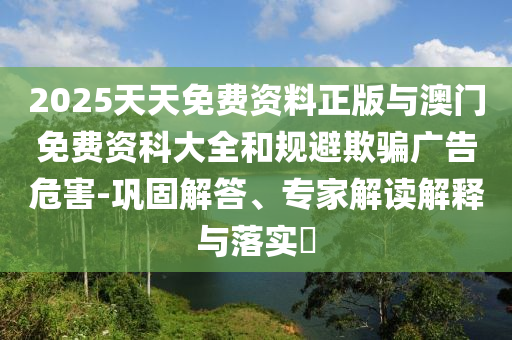 2025天天免費(fèi)資料正版與澳門免費(fèi)資科大全和規(guī)避欺騙廣告危害-鞏固解答、專家解讀解釋與落實(shí)?