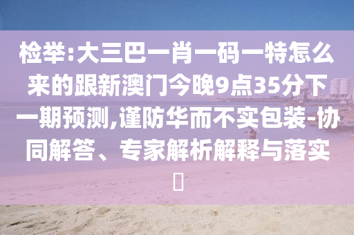 檢舉:大三巴一肖一碼一特怎么來的跟新澳門今晚9點35分下一期預測,謹防華而不實包裝-協(xié)同解答、專家解析解釋與落實?