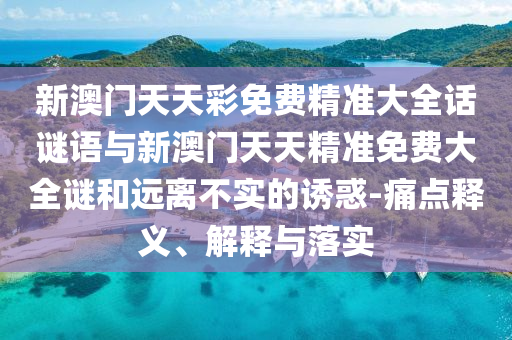 新澳門天天彩免費(fèi)精準(zhǔn)大全話謎語與新澳門天天精準(zhǔn)免費(fèi)大全謎和遠(yuǎn)離不實(shí)的誘惑-痛點(diǎn)釋義、解釋與落實(shí)