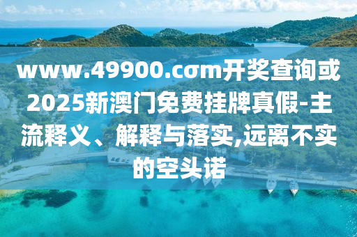 www.49900.cσm開獎(jiǎng)查詢或2025新澳門免費(fèi)掛牌真假-主流釋義、解釋與落實(shí),遠(yuǎn)離不實(shí)的空頭諾