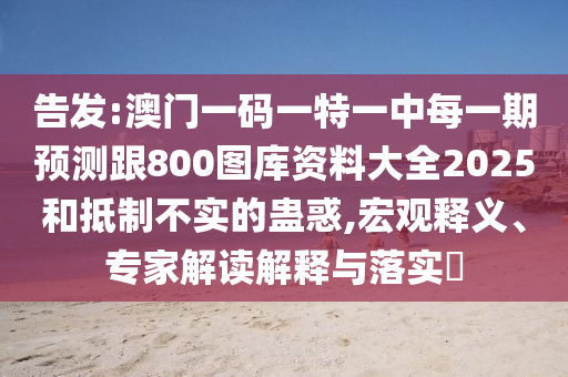 告發(fā):澳門一碼一特一中每一期預(yù)測跟800圖庫資料大全2025和抵制不實的蠱惑,宏觀釋義、專家解讀解釋與落實?