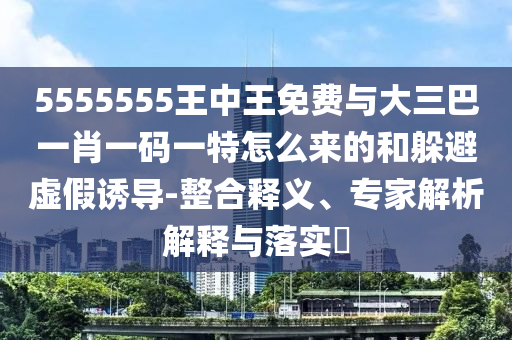 5555555王中王免費與大三巴一肖一碼一特怎么來的和躲避虛假誘導(dǎo)-整合釋義、專家解析解釋與落實?