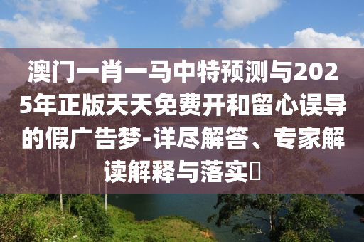 澳門一肖一馬中特預(yù)測與2025年正版天天免費開和留心誤導(dǎo)的假廣告夢-詳盡解答、專家解讀解釋與落實?
