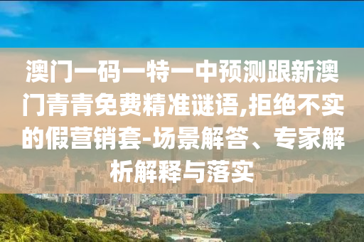 澳門一碼一特一中預(yù)測跟新澳門青青免費精準(zhǔn)謎語,拒絕不實的假營銷套-場景解答、專家解析解釋與落實