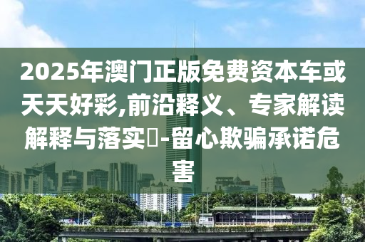 2025年澳門(mén)正版免費(fèi)資本車(chē)或天天好彩,前沿釋義、專(zhuān)家解讀解釋與落實(shí)?-留心欺騙承諾危害
