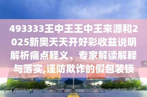 493333王中王王中王來源和2025新奧天天開好彩收益說明解析痛點釋義、專家解讀解釋與落實,謹防欺詐的假包裝鎖