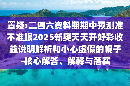 置疑:二四六資料期期中預(yù)測準不準跟2025新奧天天開好彩收益說明解析和小心虛假的幌子-核心解答、解釋與落實