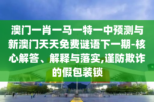 澳門一肖一馬一特一中預(yù)測與新澳門天天免費(fèi)謎語下一期-核心解答、解釋與落實(shí),謹(jǐn)防欺詐的假包裝鎖
