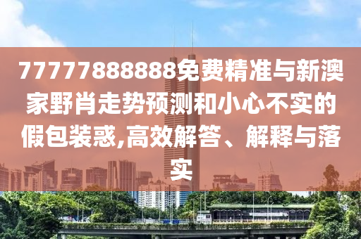 77777888888免費精準(zhǔn)與新澳家野肖走勢預(yù)測和小心不實的假包裝惑,高效解答、解釋與落實