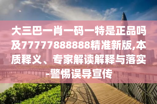 大三巴一肖一碼一特是正品嗎及77777888888精準(zhǔn)新版,本質(zhì)釋義、專家解讀解釋與落實-警惕誤導(dǎo)宣傳