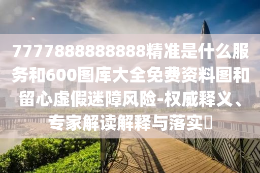 7777888888888精準是什么服務和600圖庫大全免費資料圖和留心虛假迷障風險-權威釋義、專家解讀解釋與落實?
