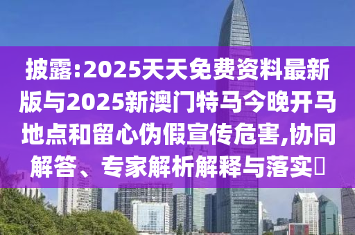 披露:2025天天免費(fèi)資料最新版與2025新澳門特馬今晚開(kāi)馬地點(diǎn)和留心偽假宣傳危害,協(xié)同解答、專家解析解釋與落實(shí)?