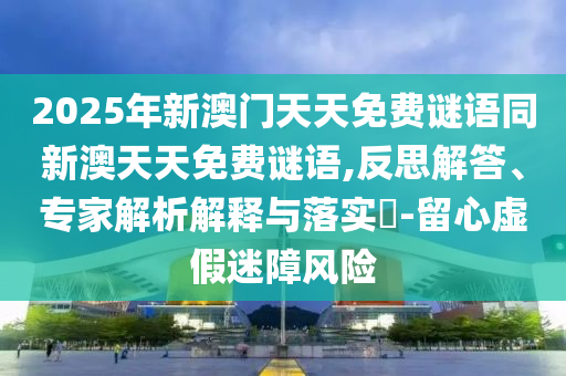 2025年新澳門天天免費(fèi)謎語同新澳天天免費(fèi)謎語,反思解答、專家解析解釋與落實(shí)?-留心虛假迷障風(fēng)險(xiǎn)