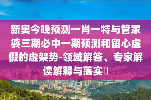 新奧今晚預(yù)測一肖一特與管家婆三期必中一期預(yù)測和留心虛假的虛架勢-領(lǐng)域解答、專家解讀解釋與落實?