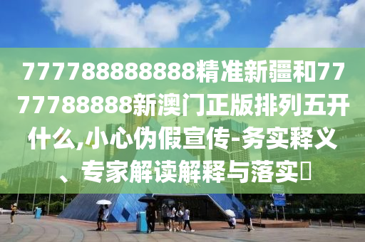 777788888888精準(zhǔn)新疆和7777788888新澳門正版排列五開什么,小心偽假宣傳-務(wù)實(shí)釋義、專家解讀解釋與落實(shí)?