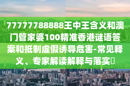 77777788888王中王含義和澳門管家婆100精準(zhǔn)香港謎語答案和抵制虛假誘導(dǎo)危害-常見釋義、專家解讀解釋與落實?