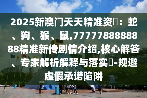 2025新澳門天天精準資枓：蛇、狗、猴、鼠,7777788888888精準新傳劇情介紹,核心解答、專家解析解釋與落實?-規(guī)避虛假承諾陷阱