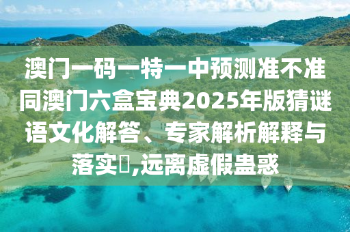 澳門一碼一特一中預(yù)測準不準同澳門六盒寶典2025年版猜謎語文化解答、專家解析解釋與落實?,遠離虛假蠱惑