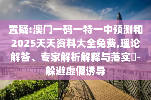 置疑:澳門一碼一特一中預測和2025天天資料大全免費,理論解答、專家解析解釋與落實?-躲避虛假誘導